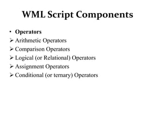 WML Script Components
• Operators
 Arithmetic Operators
 Comparison Operators
 Logical (or Relational) Operators
 Assignment Operators
 Conditional (or ternary) Operators
 