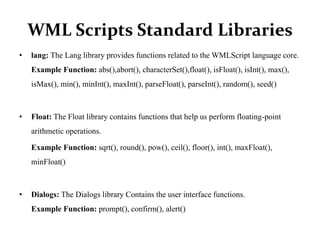 WML Scripts Standard Libraries
• lang: The Lang library provides functions related to the WMLScript language core.
Example Function: abs(),abort(), characterSet(),float(), isFloat(), isInt(), max(),
isMax(), min(), minInt(), maxInt(), parseFloat(), parseInt(), random(), seed()
• Float: The Float library contains functions that help us perform floating-point
arithmetic operations.
Example Function: sqrt(), round(), pow(), ceil(), floor(), int(), maxFloat(),
minFloat()
• Dialogs: The Dialogs library Contains the user interface functions.
Example Function: prompt(), confirm(), alert()
 