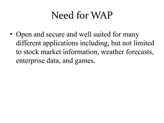 Need for WAP
• Open and secure and well suited for many
different applications including, but not limited
to stock market information, weather forecasts,
enterprise data, and games.
 