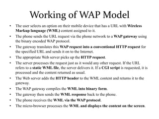 Working of WAP Model
• The user selects an option on their mobile device that has a URL with Wireless
Markup language (WML) content assigned to it.
• The phone sends the URL request via the phone network to a WAP gateway using
the binary encoded WAP protocol.
• The gateway translates this WAP request into a conventional HTTP request for
the specified URL and sends it on to the Internet.
• The appropriate Web server picks up the HTTP request.
• The server processes the request just as it would any other request. If the URL
refers to a static WML file, the server delivers it. If a CGI script is requested, it is
processed and the content returned as usual.
• The Web server adds the HTTP header to the WML content and returns it to the
gateway.
• The WAP gateway compiles the WML into binary form.
• The gateway then sends the WML response back to the phone.
• The phone receives the WML via the WAP protocol.
• The micro-browser processes the WML and displays the content on the screen.
 
