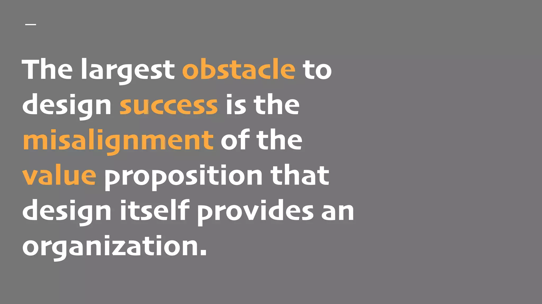 The largest obstacle to
design success is the
misalignment of the
value proposition that
design itself provides an
organization.
 
