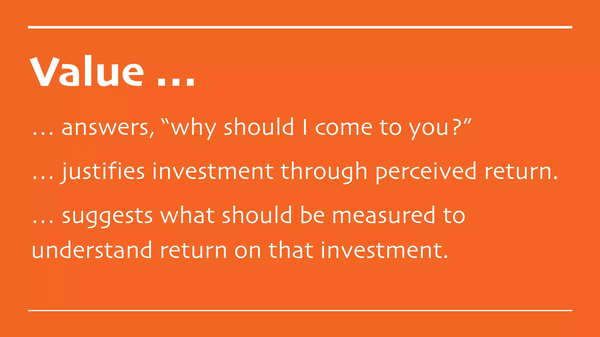 Value …
… answers, “why should I come to you?”
… justifies investment through perceived return.
… suggests what should be measured to
understand return on that investment.
 