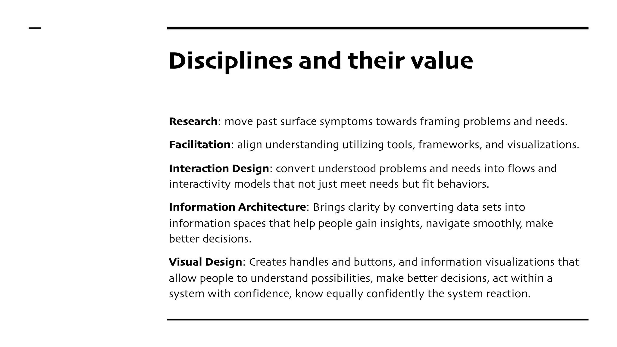 Disciplines and their value
Research: move past surface symptoms towards framing problems and needs.
Facilitation: align understanding utilizing tools, frameworks, and visualizations.
Interaction Design: convert understood problems and needs into flows and
interactivity models that not just meet needs but fit behaviors.
Information Architecture: Brings clarity by converting data sets into
information spaces that help people gain insights, navigate smoothly, make
better decisions.
Visual Design: Creates handles and buttons, and information visualizations that
allow people to understand possibilities, make better decisions, act within a
system with confidence, know equally confidently the system reaction.
 