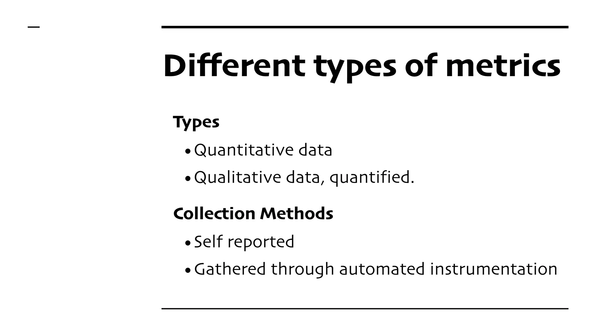 Different types of metrics
Types
•Quantitative data
•Qualitative data, quantified.
Collection Methods
•Self reported
•Gathered through automated instrumentation
 