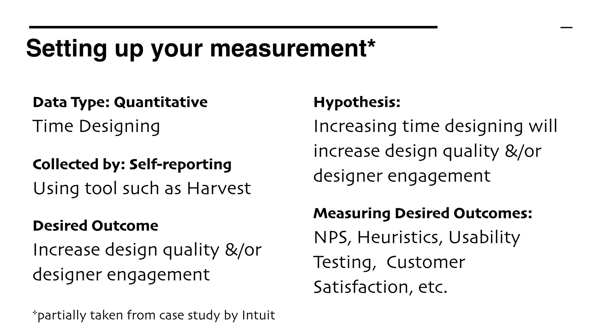 Setting up your measurement*
*partially taken from case study by Intuit
Data Type: Quantitative 
Time Designing
Collected by: Self-reporting 
Using tool such as Harvest
Desired Outcome 
Increase design quality &/or
designer engagement
Hypothesis: 
Increasing time designing will
increase design quality &/or
designer engagement
Measuring Desired Outcomes: 
NPS, Heuristics, Usability
Testing, Customer
Satisfaction, etc.
 
