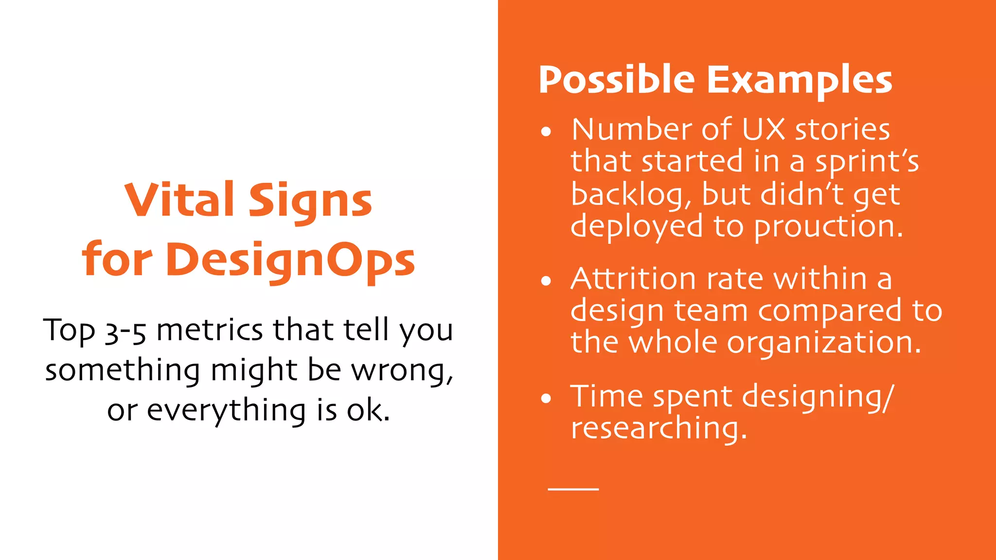 Vital Signs
for DesignOps
Top 3-5 metrics that tell you
something might be wrong,
or everything is ok.
Possible Examples
• Number of UX stories
that started in a sprint’s
backlog, but didn’t get
deployed to prouction.
• Attrition rate within a
design team compared to
the whole organization.
• Time spent designing/
researching.
 