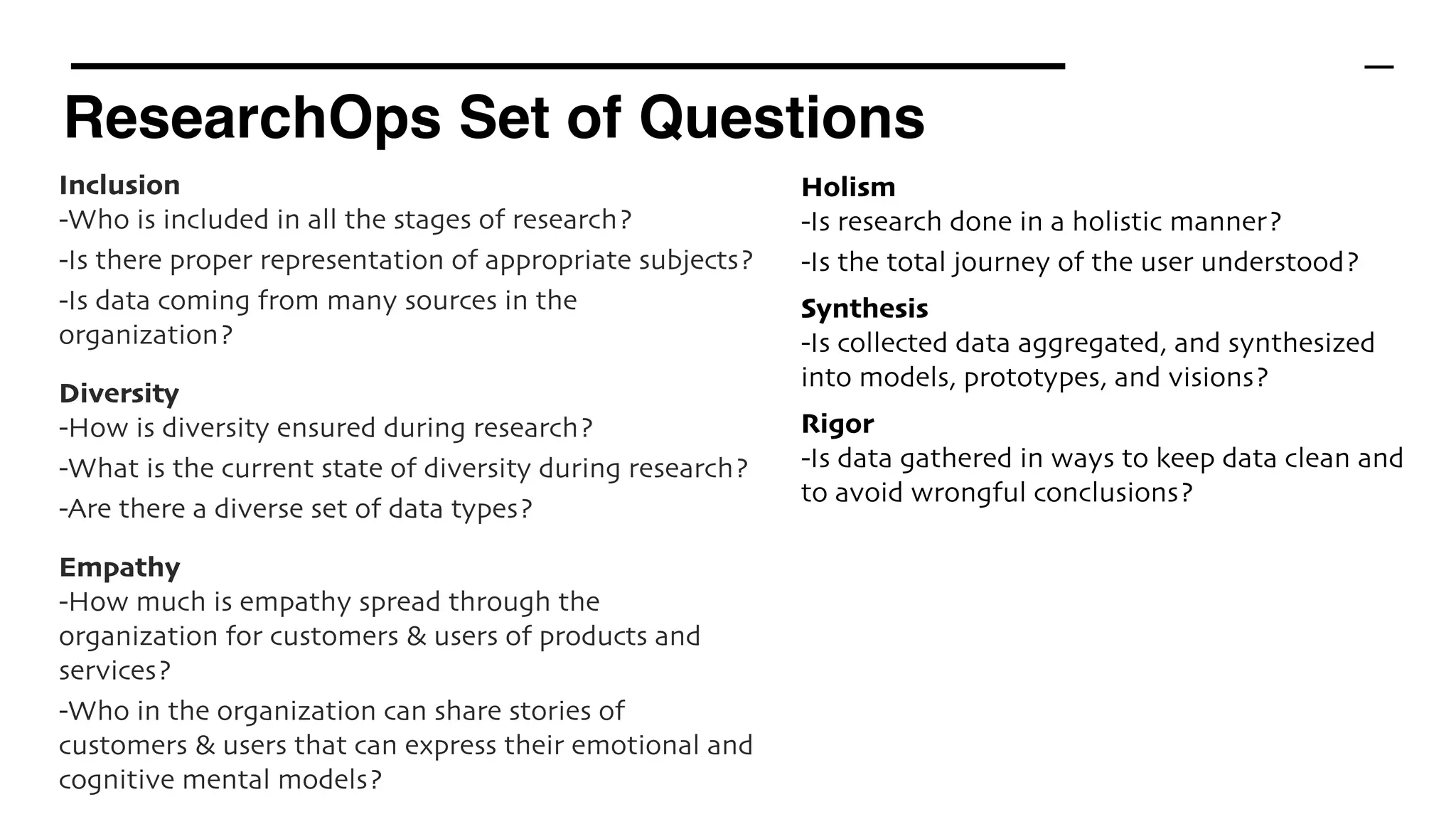 ResearchOps Set of Questions
Inclusion 
-Who is included in all the stages of research?
-Is there proper representation of appropriate subjects?
-Is data coming from many sources in the
organization?
Diversity
-How is diversity ensured during research?
-What is the current state of diversity during research?
-Are there a diverse set of data types?
Empathy
-How much is empathy spread through the
organization for customers & users of products and
services?
-Who in the organization can share stories of
customers & users that can express their emotional and
cognitive mental models?
Holism 
-Is research done in a holistic manner?
-Is the total journey of the user understood?
Synthesis 
-Is collected data aggregated, and synthesized
into models, prototypes, and visions?
Rigor
-Is data gathered in ways to keep data clean and
to avoid wrongful conclusions?
 