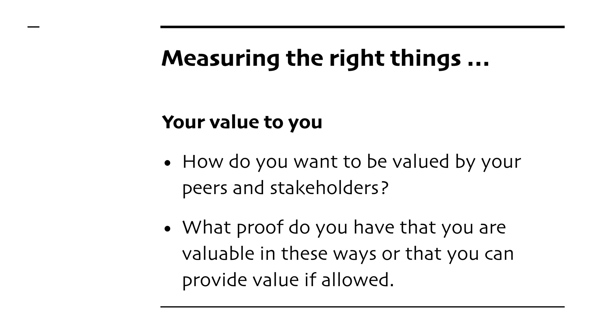 Measuring the right things …
Your value to you
• How do you want to be valued by your
peers and stakeholders?
• What proof do you have that you are
valuable in these ways or that you can
provide value if allowed.
 