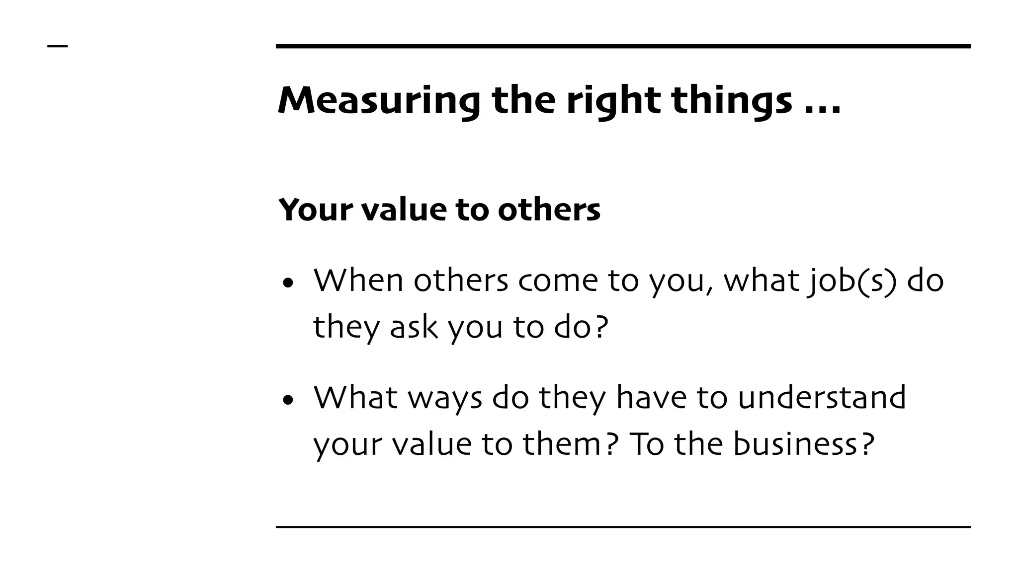 Measuring the right things …
Your value to others
• When others come to you, what job(s) do
they ask you to do?
• What ways do they have to understand
your value to them? To the business?
 