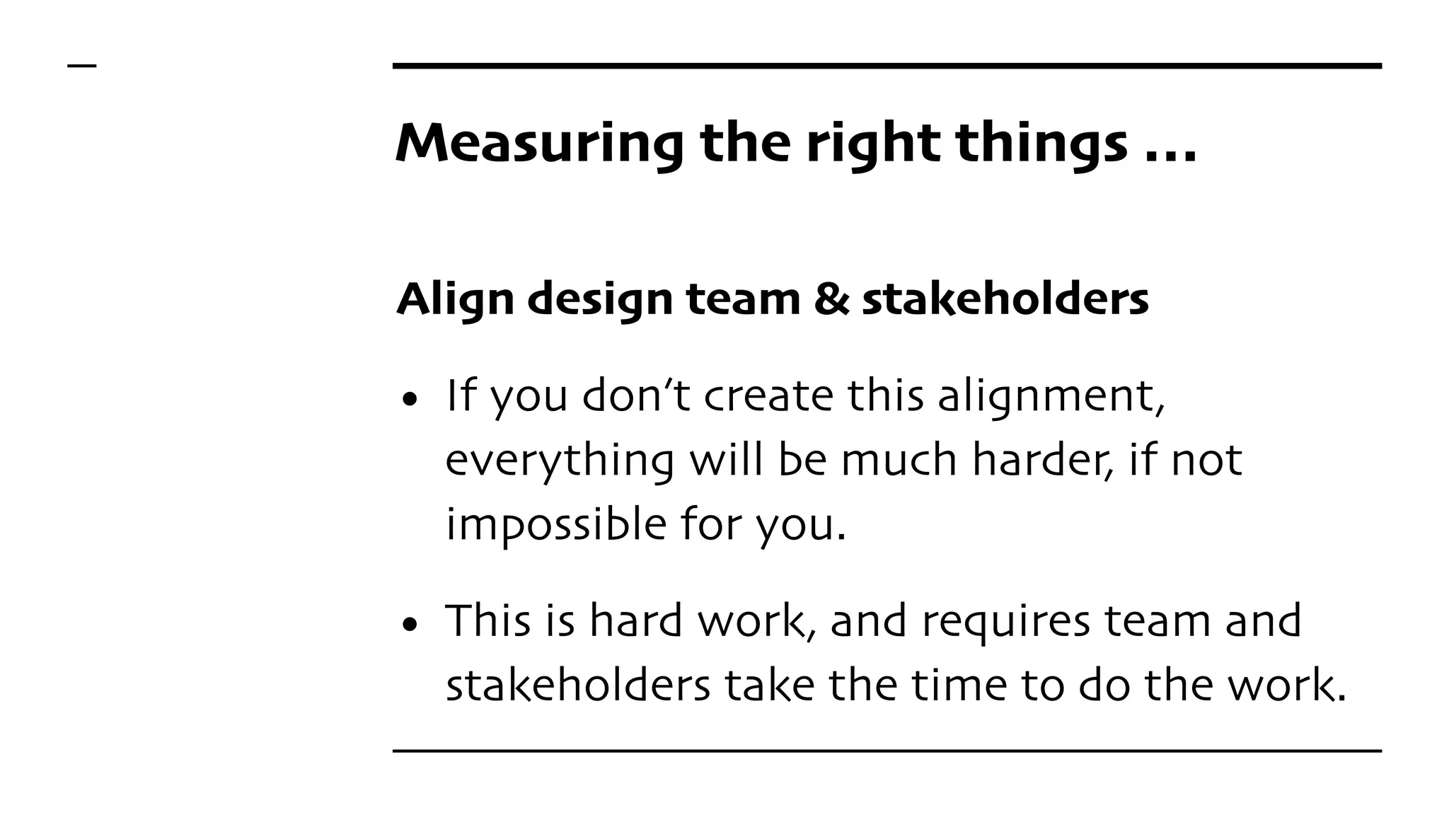Measuring the right things …
Align design team & stakeholders
• If you don’t create this alignment,
everything will be much harder, if not
impossible for you.
• This is hard work, and requires team and
stakeholders take the time to do the work.
 