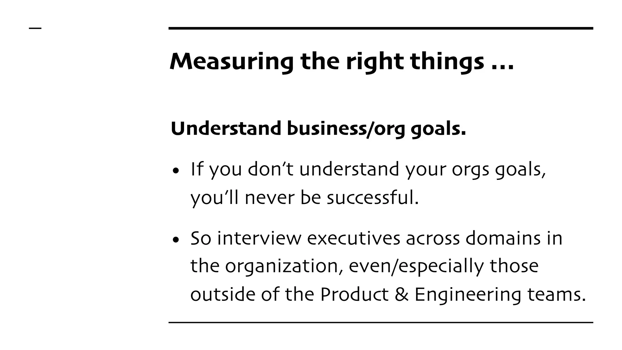 Measuring the right things …
Understand business/org goals.
• If you don’t understand your orgs goals,
you’ll never be successful.
• So interview executives across domains in
the organization, even/especially those
outside of the Product & Engineering teams.
 