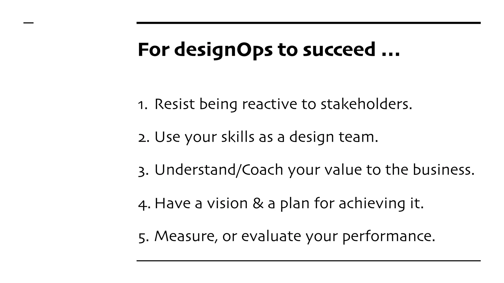 For designOps to succeed …
1. Resist being reactive to stakeholders.
2. Use your skills as a design team.
3. Understand/Coach your value to the business.
4. Have a vision & a plan for achieving it.
5. Measure, or evaluate your performance.
 