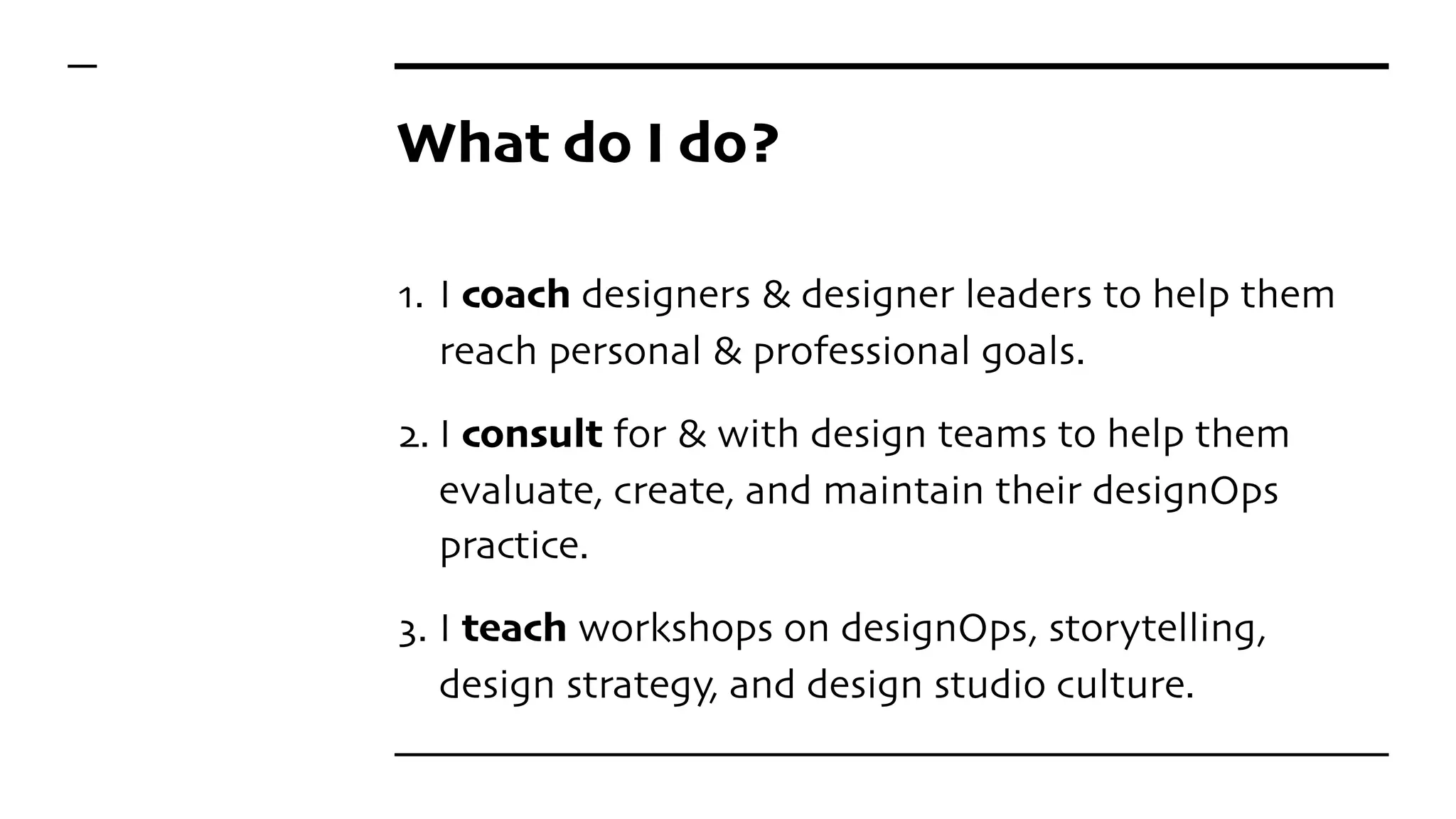 What do I do?
1. I coach designers & designer leaders to help them
reach personal & professional goals.
2. I consult for & with design teams to help them
evaluate, create, and maintain their designOps
practice.
3. I teach workshops on designOps, storytelling,
design strategy, and design studio culture.
 