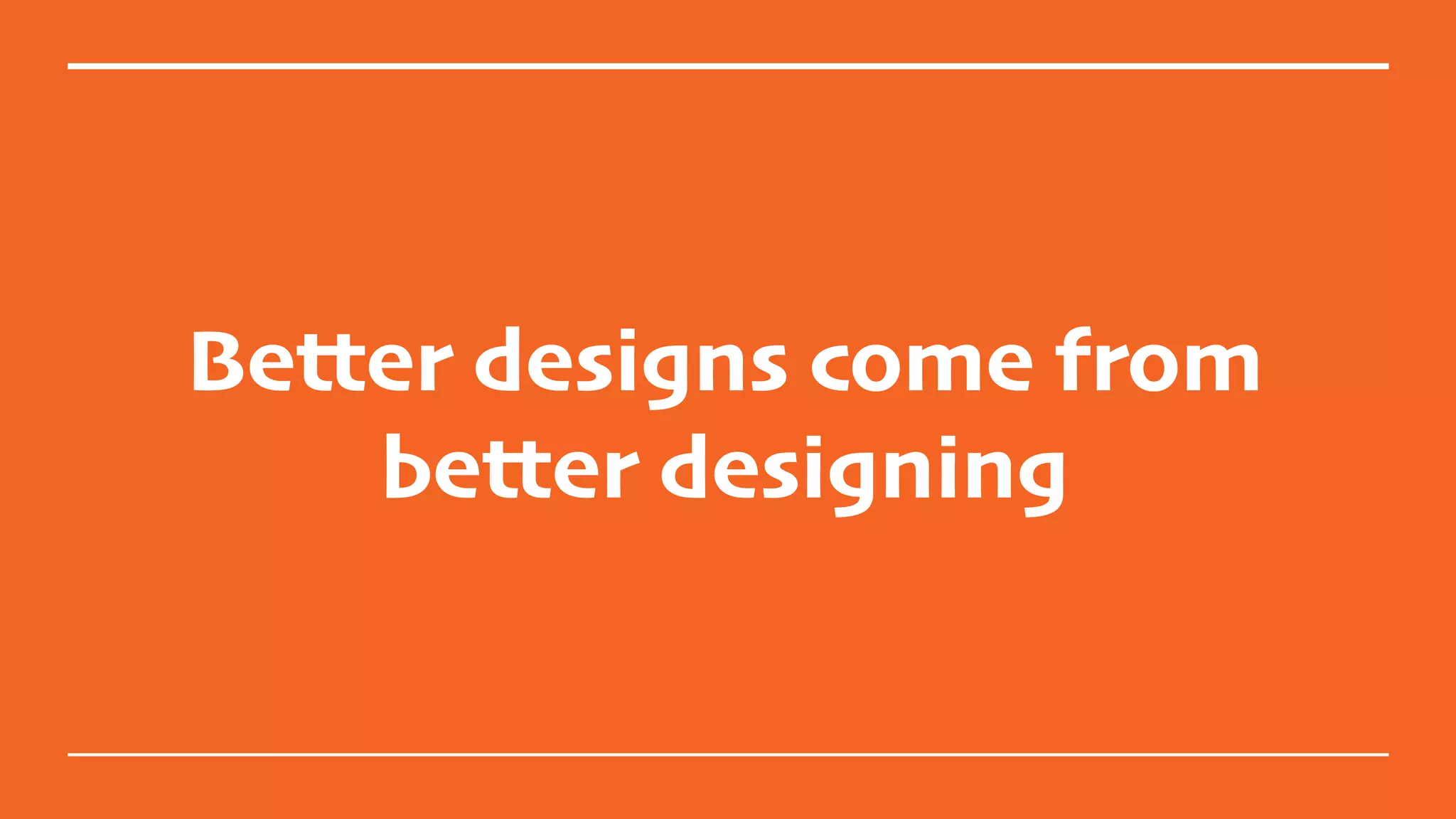 Better designs come from
better designing
 