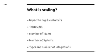 What is scaling?
• Impact to org & customers
• Team Sizes
• Number of Teams
• Number of Systems
• Types and number of integrations
 