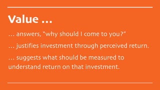 Value …
… answers, “why should I come to you?”
… justifies investment through perceived return.
… suggests what should be measured to
understand return on that investment.
 