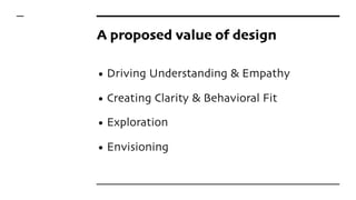 A proposed value of design
• Driving Understanding & Empathy
• Creating Clarity & Behavioral Fit
• Exploration
• Envisioning
 