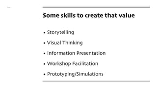 Some skills to create that value
• Storytelling
• Visual Thinking
• Information Presentation
• Workshop Facilitation
• Prototyping/Simulations
 