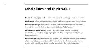 Disciplines and their value
Research: move past surface symptoms towards framing problems and needs.
Facilitation: align understanding utilizing tools, frameworks, and visualizations.
Interaction Design: convert understood problems and needs into flows and
interactivity models that not just meet needs but fit behaviors.
Information Architecture: Brings clarity by converting data sets into
information spaces that help people gain insights, navigate smoothly, make
better decisions.
Visual Design: Creates handles and buttons, and information visualizations that
allow people to understand possibilities, make better decisions, act within a
system with confidence, know equally confidently the system reaction.
 