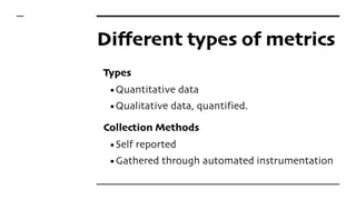 Different types of metrics
Types
•Quantitative data
•Qualitative data, quantified.
Collection Methods
•Self reported
•Gathered through automated instrumentation
 