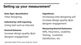Setting up your measurement*
*partially taken from case study by Intuit
Data Type: Quantitative 
Time Designing
Collected by: Self-reporting 
Using tool such as Harvest
Desired Outcome 
Increase design quality &/or
designer engagement
Hypothesis: 
Increasing time designing will
increase design quality &/or
designer engagement
Measuring Desired Outcomes: 
NPS, Heuristics, Usability
Testing, Customer
Satisfaction, etc.
 