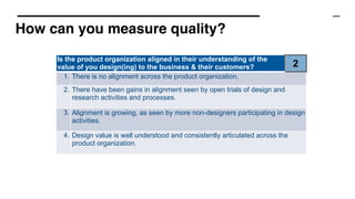 How can you measure quality?
Is the product organization aligned in their understanding of the
value of you design(ing) to the business & their customers? 2
1. There is no alignment across the product organization.
2. There have been gains in alignment seen by open trials of design and
research activities and processes.
3. Alignment is growing, as seen by more non-designers participating in design
activities.
4. Design value is well understood and consistently articulated across the
product organization.
 