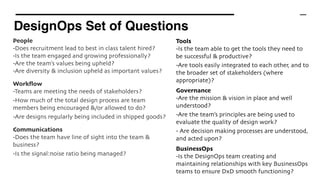DesignOps Set of Questions
People 
-Does recruitment lead to best in class talent hired?
-Is the team engaged and growing professionally?
-Are the team’s values being upheld?
-Are diversity & inclusion upheld as important values?
Workﬂow
-Teams are meeting the needs of stakeholders?
-How much of the total design process are team
members being encouraged &/or allowed to do?
-Are designs regularly being included in shipped goods?
Communications
-Does the team have line of sight into the team &
business?
-Is the signal:noise ratio being managed?
Tools 
-Is the team able to get the tools they need to
be successful & productive?
-Are tools easily integrated to each other, and to
the broader set of stakeholders (where
appropriate)?
Governance 
-Are the mission & vision in place and well
understood?
-Are the team’s principles are being used to
evaluate the quality of design work?
- Are decision making processes are understood,
and acted upon?
BusinessOps
-Is the DesignOps team creating and
maintaining relationships with key BusinessOps
teams to ensure DxD smooth functioning?
 