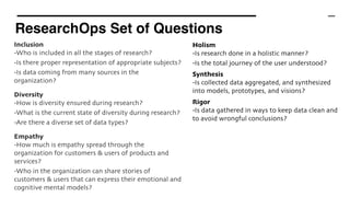 ResearchOps Set of Questions
Inclusion 
-Who is included in all the stages of research?
-Is there proper representation of appropriate subjects?
-Is data coming from many sources in the
organization?
Diversity
-How is diversity ensured during research?
-What is the current state of diversity during research?
-Are there a diverse set of data types?
Empathy
-How much is empathy spread through the
organization for customers & users of products and
services?
-Who in the organization can share stories of
customers & users that can express their emotional and
cognitive mental models?
Holism 
-Is research done in a holistic manner?
-Is the total journey of the user understood?
Synthesis 
-Is collected data aggregated, and synthesized
into models, prototypes, and visions?
Rigor
-Is data gathered in ways to keep data clean and
to avoid wrongful conclusions?
 