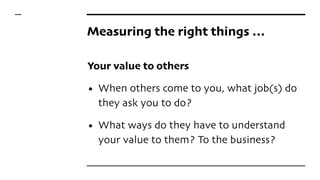 Measuring the right things …
Your value to others
• When others come to you, what job(s) do
they ask you to do?
• What ways do they have to understand
your value to them? To the business?
 
