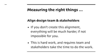 Measuring the right things …
Align design team & stakeholders
• If you don’t create this alignment,
everything will be much harder, if not
impossible for you.
• This is hard work, and requires team and
stakeholders take the time to do the work.
 