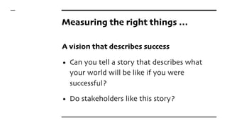 Measuring the right things …
A vision that describes success
• Can you tell a story that describes what
your world will be like if you were
successful?
• Do stakeholders like this story?
 