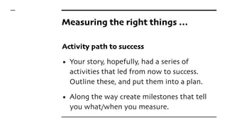 Measuring the right things …
Activity path to success
• Your story, hopefully, had a series of
activities that led from now to success.
Outline these, and put them into a plan.
• Along the way create milestones that tell
you what/when you measure.
 
