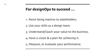 For designOps to succeed …
1. Resist being reactive to stakeholders.
2. Use your skills as a design team.
3. Understand/Coach your value to the business.
4. Have a vision & a plan for achieving it.
5. Measure, or evaluate your performance.
 