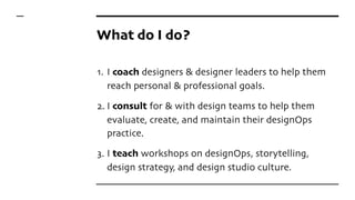 What do I do?
1. I coach designers & designer leaders to help them
reach personal & professional goals.
2. I consult for & with design teams to help them
evaluate, create, and maintain their designOps
practice.
3. I teach workshops on designOps, storytelling,
design strategy, and design studio culture.
 