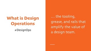 What is Design
Operations
#DesignOps
… the tooling,
grease, and rails that
amplify the value of
a design team.
 