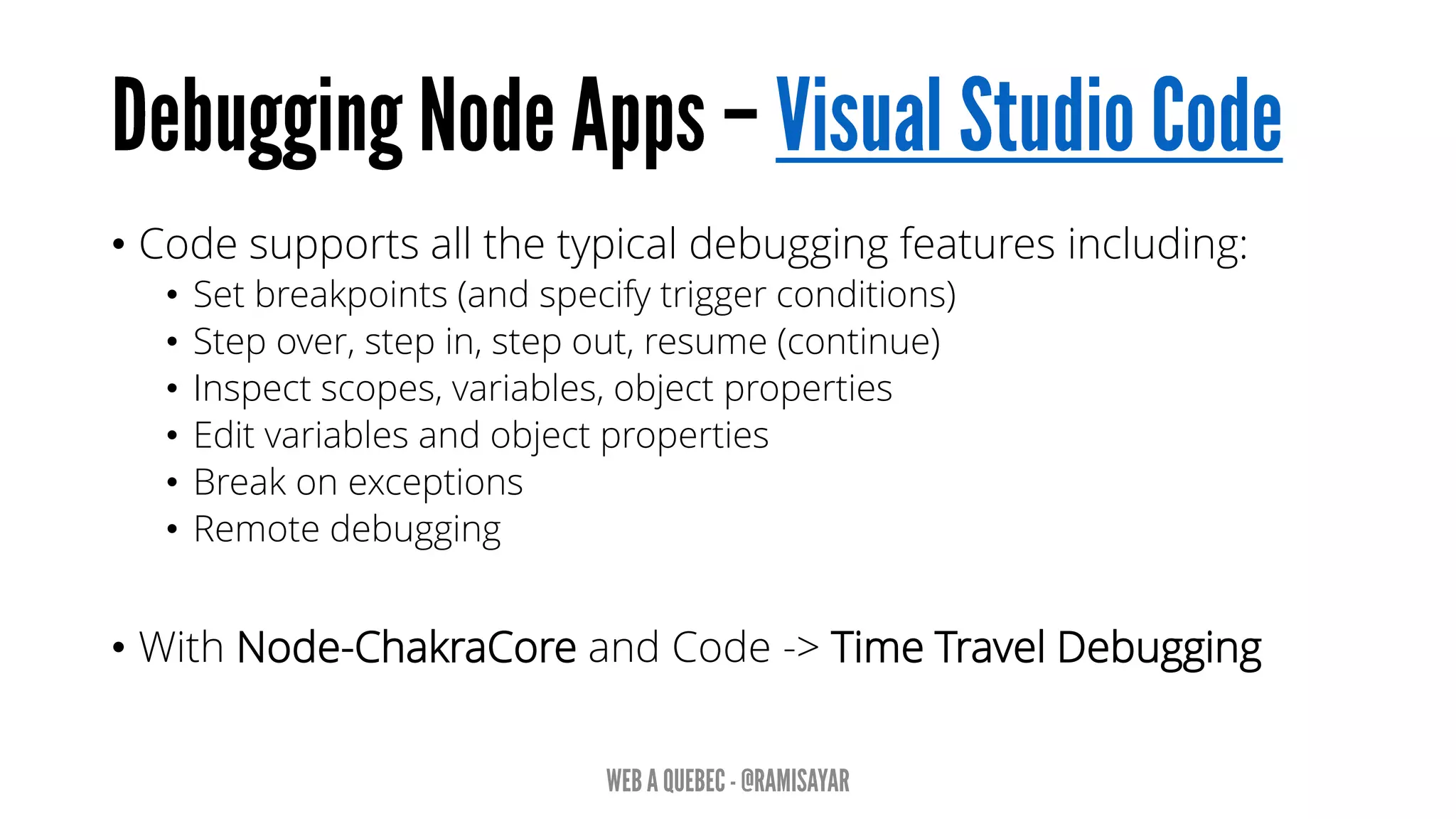 • Code supports all the typical debugging features including:
• Set breakpoints (and specify trigger conditions)
• Step over, step in, step out, resume (continue)
• Inspect scopes, variables, object properties
• Edit variables and object properties
• Break on exceptions
• Remote debugging
• With Node-ChakraCore and Code -> Time Travel Debugging
 