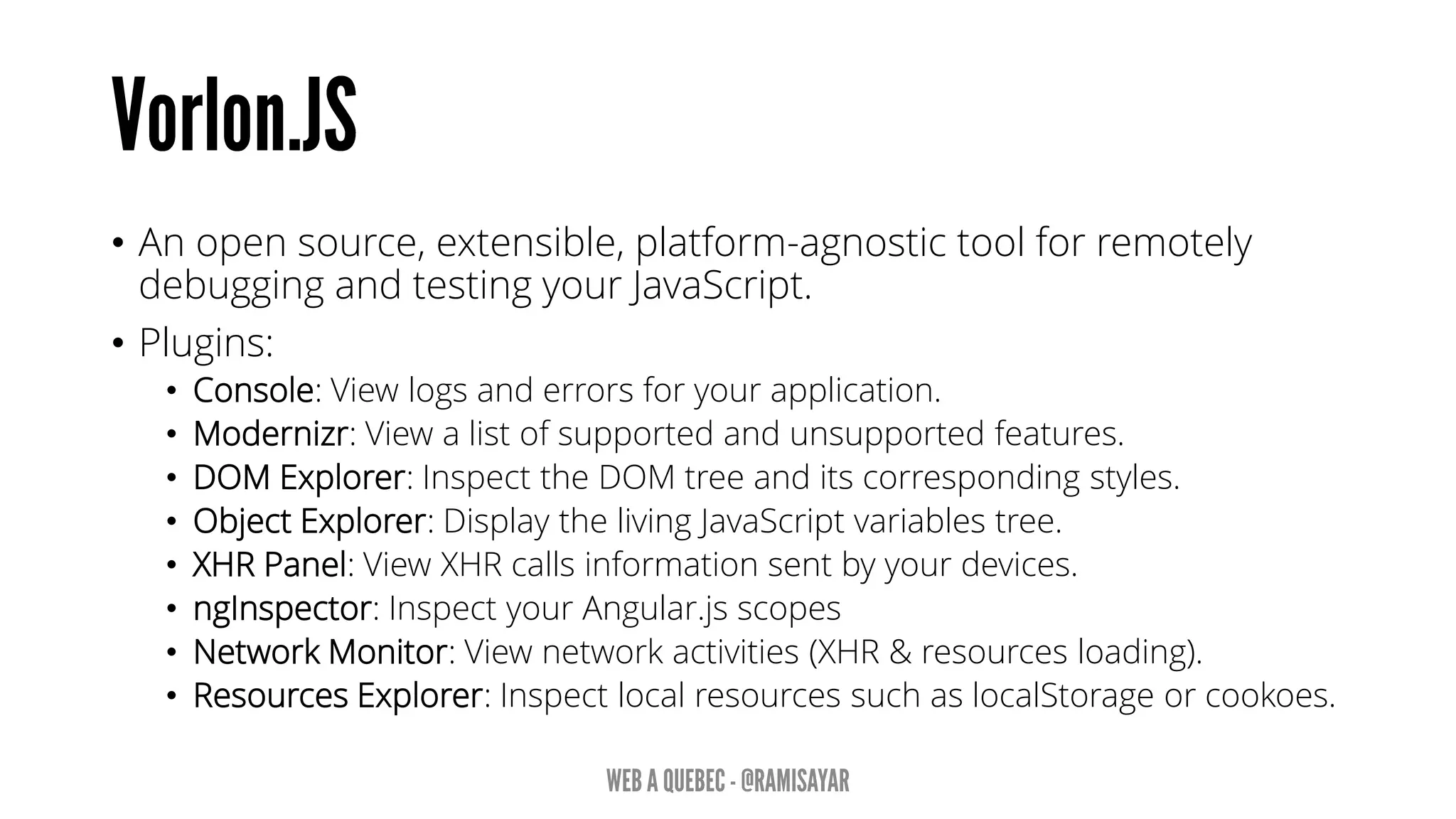 • An open source, extensible, platform-agnostic tool for remotely
debugging and testing your JavaScript.
• Plugins:
• Console: View logs and errors for your application.
• Modernizr: View a list of supported and unsupported features.
• DOM Explorer: Inspect the DOM tree and its corresponding styles.
• Object Explorer: Display the living JavaScript variables tree.
• XHR Panel: View XHR calls information sent by your devices.
• ngInspector: Inspect your Angular.js scopes
• Network Monitor: View network activities (XHR & resources loading).
• Resources Explorer: Inspect local resources such as localStorage or cookoes.
 