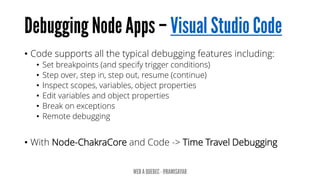 • Code supports all the typical debugging features including:
• Set breakpoints (and specify trigger conditions)
• Step over, step in, step out, resume (continue)
• Inspect scopes, variables, object properties
• Edit variables and object properties
• Break on exceptions
• Remote debugging
• With Node-ChakraCore and Code -> Time Travel Debugging
 