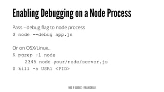 Pass --debug flag to node process
$ node --debug app.js
Or on OSX/Linux…
$ pgrep -l node
2345 node your/node/server.js
$ kill -s USR1 <PID>
 