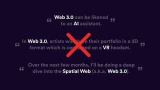 Web 3.0 can be likened
to an AI assistant.
In Web 3.0, artists will share their portfolio in a 3D
format which is consumed on a VR headset.
Over the next few months, I’ll be doing a deep
dive into the Spatial Web (a.k.a. Web 3.0).
“ ”
“ ”
“ ”
 