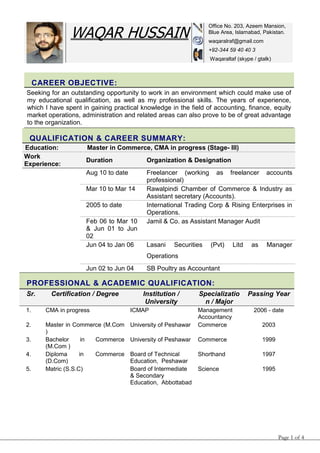 Page 1 of 4
CAREER OBJECTIVE:
Seeking for an outstanding opportunity to work in an environment which could make use of
my educational qualification, as well as my professional skills. The years of experience,
which I have spent in gaining practical knowledge in the field of accounting, finance, equity
market operations, administration and related areas can also prove to be of great advantage
to the organization.
QUALIFICATION & CAREER SUMMARY:
Education: :Master in Commerce, CMA in progress (Stage- III)
Work
Experience: :
Duration Organization & Designation
Aug 10 to date Freelancer (working as freelancer accounts
professional)
Mar 10 to Mar 14 Rawalpindi Chamber of Commerce & Industry as
Assistant secretary (Accounts).
2005 to date International Trading Corp & Rising Enterprises in
Operations.
Feb 06 to Mar 10
& Jun 01 to Jun
02
Jamil & Co. as Assistant Manager Audit
Jun 04 to Jan 06 Lasani Securities (Pvt) Litd as Manager
Operations
Jun 02 to Jun 04 SB Poultry as Accountant
PROFESSIONAL & ACADEMIC QUALIFICATION:
Sr. Certification / Degree Institution /
University
Specializatio
n / Major
Passing Year
1. CMA in progress ICMAP Management
Accountancy
2006 - date
2. Master in Commerce (M.Com
)
University of Peshawar Commerce 2003
3. Bachelor in Commerce
(M.Com )
University of Peshawar Commerce 1999
4. Diploma in Commerce
(D.Com)
Board of Technical
Education, Peshawar
Shorthand 1997
5. Matric (S.S.C) Board of Intermediate
& Secondary
Education, Abbottabad
Science 1995
WAQAR HUSSAIN
Office No. 203, Azeem Mansion,
Blue Area, Islamabad, Pakistan.
waqaralraf@gmail.com
+92-344 59 40 40 3
Waqaraltaf (skype / gtalk)
 
