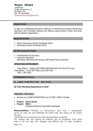 Page 1 of 3
OBJECTIVES:
To take up a challenging job with a national or multinational company demanding
dedication and innovative attitude and offering opportunities to learn and grow
with the esteem organization.
QUALIFICATION:
 Higher Secondary School Certificate (HSC)
 Secondary School Certificate (SSC)
EXTRA QUALIFICATION:
 ProfessionalLand Surveyor
 Computer Education
(MS Word, MS Excel, MS Access, MS Power Point & Internet)
OPERATING INSTRUMENT:
Total Station – Sokkia SET230RK-SET520K-SET-510 & AUTO Level
Total Station _ Leica SET1200_Leica SET1201
GPS _ SET1200
EXPERIENCE IN U.A.E
AL JABER CONSTRUCTION - ABU DHABI:
05 Year Working Experience in Gulf
PRESENT PROJECT:
Serving as a LAND SURVEYOR since 16 SEP. 2008 to till date.
Project: Green Diesel
Project: RRE 2
at Ruwais Refinery Expectation package2
Responsibilities: - -Working as Surveyor,have done here a topographical
survey for large site and established the bench mark and setting out the project
site, and,
Established survey monuments have done site-preparation cut and fill,
The working area and marking the different type of foundations from initial
stage to the end stage, like octagonal and different type of shape foundation,
Waqar Ahmed
LandSurveyor
Al Jaber Construction L.L.C
Abu Dhabi, U.A.E
Cell : +971-50-1946386
Email:waqar786.surveyor@yahoo.com
 