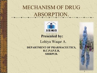 MECHANISM OF DRUG
ABSORPTION.
Presented by:
Lohiya Waqar A.
DEPARTMENT OF PHARMACEUTICS,
R.C.P.I.P.E.R,
SHIRPUR.
1
 