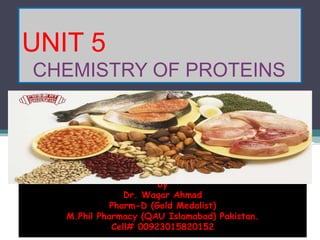 UNIT 5
CHEMISTRY OF PROTEINS
by
Dr. Waqar Ahmad
Pharm-D (Gold Medalist)
M.Phil Pharmacy (QAU Islamabad) Pakistan.
Cell# 00923015820152
 