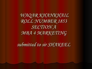 WAQAR KHANKHAIL ROLL NUMBER 1853 SECTION A MBA 4 MARKETING submitted to sir SHAKEEL 