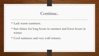 Continue..
• Lack warm summers.
• Sun shines for long hours in summer and fewer hours in
winter.
• Cool summers and very cold winters.
 