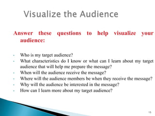 Answer these questions to help visualize your
audience:
•
•
•
•
•
•

Who is my target audience?
What characteristics do I know or what can I learn about my target
audience that will help me prepare the message?
When will the audience receive the message?
Where will the audience members be when they receive the message?
Why will the audience be interested in the message?
How can I learn more about my target audience?

15

 