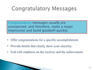 Congratulatory messages usually are
unexpected, and therefore, make a major
impression and build goodwill quickly.

• Offer congratulations for a specific accomplishment.
• Provide details that clearly show your sincerity.
• End with emphasis on the receiver and the achievement.

24

 