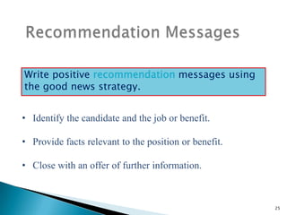 Write positive recommendation messages using
the good news strategy.
• Identify the candidate and the job or benefit.
• Provide facts relevant to the position or benefit.
• Close with an offer of further information.

25

 
