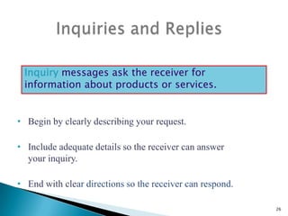 Inquiry messages ask the receiver for
information about products or services.

• Begin by clearly describing your request.
• Include adequate details so the receiver can answer
your inquiry.
• End with clear directions so the receiver can respond.
26

 